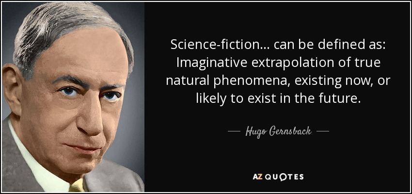Science-fiction ... can be defined as: Imaginative extrapolation of true natural phenomena, existing now, or likely to exist in the future. - Hugo Gernsback