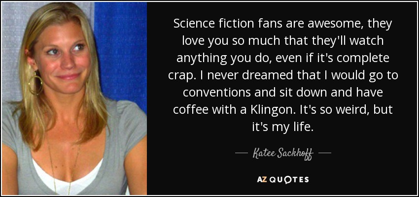Science fiction fans are awesome, they love you so much that they'll watch anything you do, even if it's complete crap. I never dreamed that I would go to conventions and sit down and have coffee with a Klingon. It's so weird, but it's my life. - Katee Sackhoff