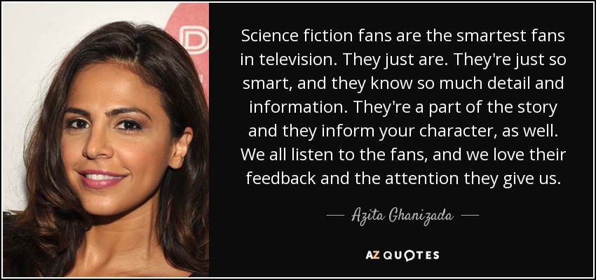 Science fiction fans are the smartest fans in television. They just are. They're just so smart, and they know so much detail and information. They're a part of the story and they inform your character, as well. We all listen to the fans, and we love their feedback and the attention they give us. - Azita Ghanizada