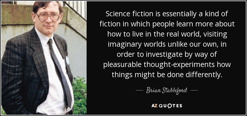 Science fiction is essentially a kind of fiction in which people learn more about how to live in the real world, visiting imaginary worlds unlike our own, in order to investigate by way of pleasurable thought-experiments how things might be done differently. - Brian Stableford
