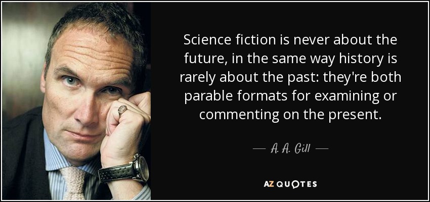 Science fiction is never about the future, in the same way history is rarely about the past: they're both parable formats for examining or commenting on the present. - A. A. Gill