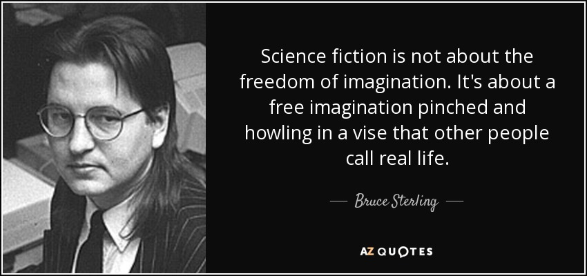 Science fiction is not about the freedom of imagination. It's about a free imagination pinched and howling in a vise that other people call real life. - Bruce Sterling