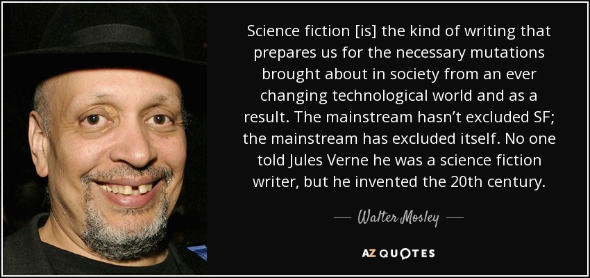 Science fiction [is] the kind of writing that prepares us for the necessary mutations brought about in society from an ever changing technological world and as a result. The mainstream hasn’t excluded SF; the mainstream has excluded itself. No one told Jules Verne he was a science fiction writer, but he invented the 20th century. - Walter Mosley