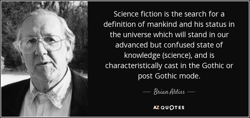 Science fiction is the search for a definition of mankind and his status in the universe which will stand in our advanced but confused state of knowledge (science), and is characteristically cast in the Gothic or post Gothic mode. - Brian Aldiss