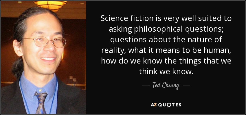 Science fiction is very well suited to asking philosophical questions; questions about the nature of reality, what it means to be human, how do we know the things that we think we know. - Ted Chiang