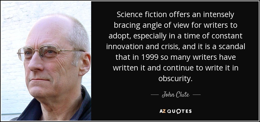Science fiction offers an intensely bracing angle of view for writers to adopt, especially in a time of constant innovation and crisis, and it is a scandal that in 1999 so many writers have written it and continue to write it in obscurity. - John Clute