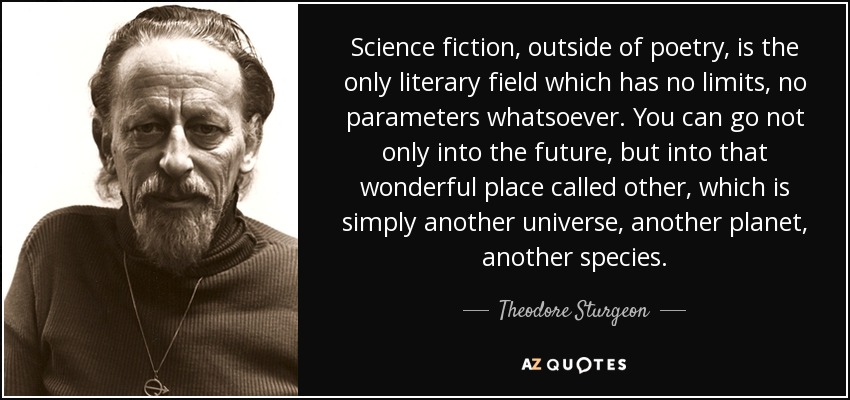 Science fiction, outside of poetry, is the only literary field which has no limits, no parameters whatsoever. You can go not only into the future, but into that wonderful place called other, which is simply another universe, another planet, another species. - Theodore Sturgeon