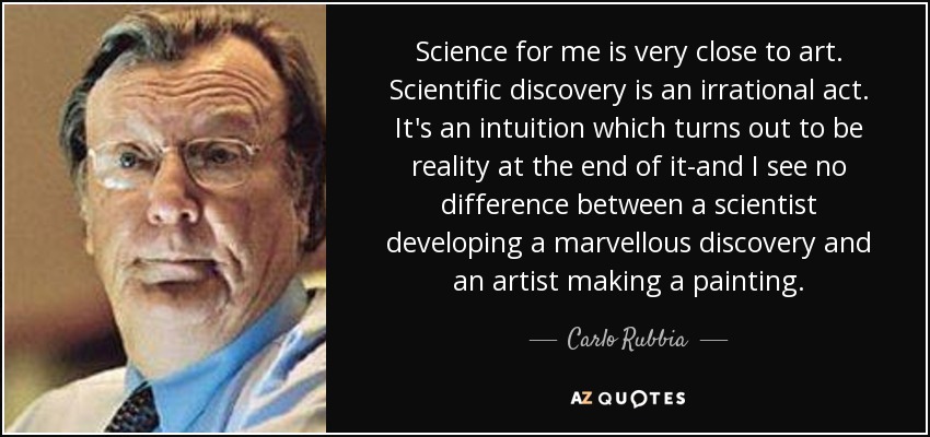 Science for me is very close to art. Scientific discovery is an irrational act. It's an intuition which turns out to be reality at the end of it-and I see no difference between a scientist developing a marvellous discovery and an artist making a painting. - Carlo Rubbia