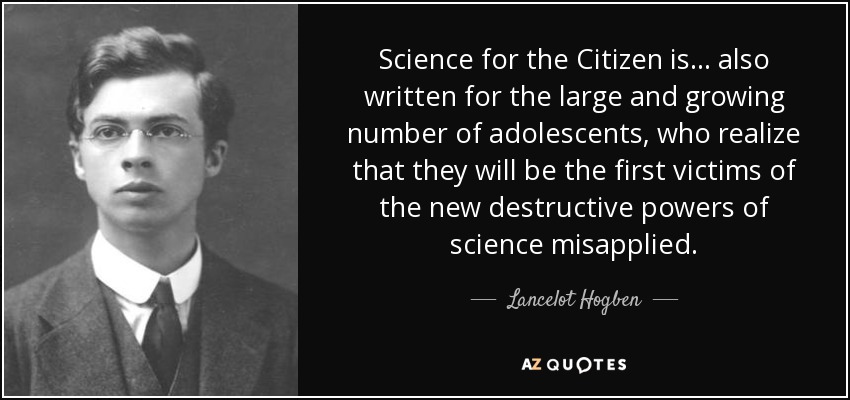 Science for the Citizen is ... also written for the large and growing number of adolescents, who realize that they will be the first victims of the new destructive powers of science misapplied. - Lancelot Hogben