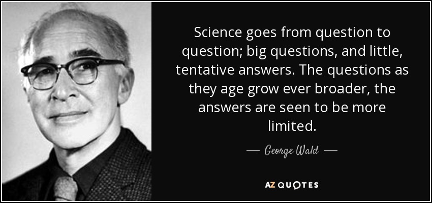 Science goes from question to question; big questions, and little, tentative answers. The questions as they age grow ever broader, the answers are seen to be more limited. - George Wald