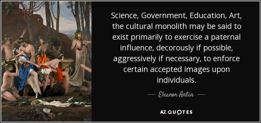 Science, Government, Education, Art, the cultural monolith may be said to exist primarily to exercise a paternal influence, decorously if possible, aggressively if necessary, to enforce certain accepted images upon individuals. - Eleanor Antin