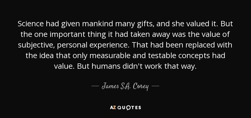 Science had given mankind many gifts, and she valued it. But the one important thing it had taken away was the value of subjective, personal experience. That had been replaced with the idea that only measurable and testable concepts had value. But humans didn't work that way. - James S.A. Corey