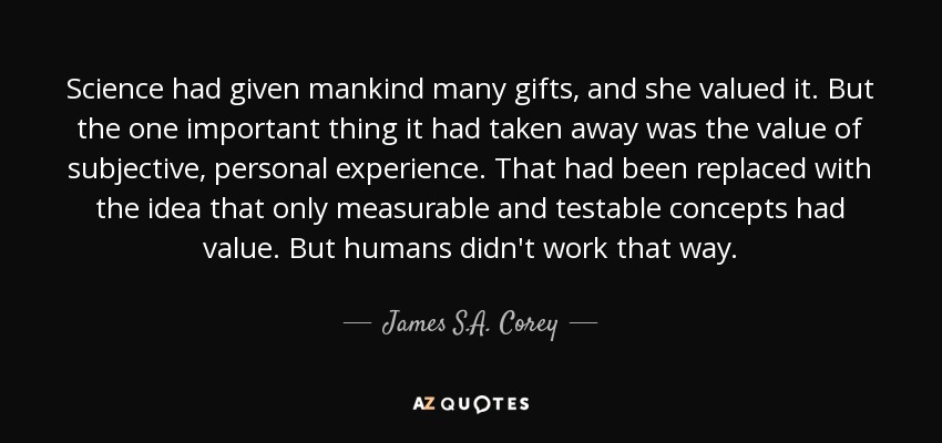 Science had given mankind many gifts, and she valued it. But the one important thing it had taken away was the value of subjective, personal experience. That had been replaced with the idea that only measurable and testable concepts had value. But humans didn't work that way. - James S.A. Corey