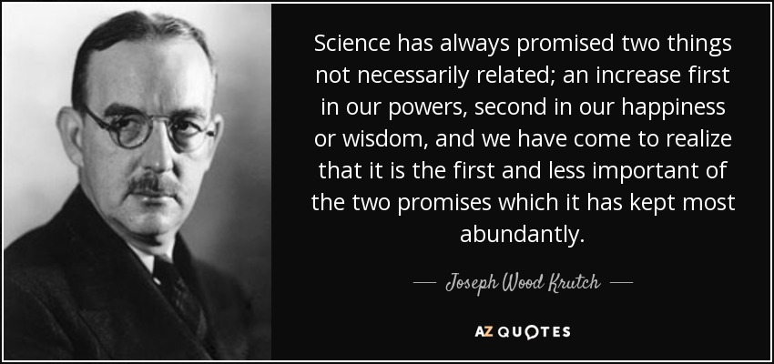 Science has always promised two things not necessarily related; an increase first in our powers, second in our happiness or wisdom, and we have come to realize that it is the first and less important of the two promises which it has kept most abundantly. - Joseph Wood Krutch