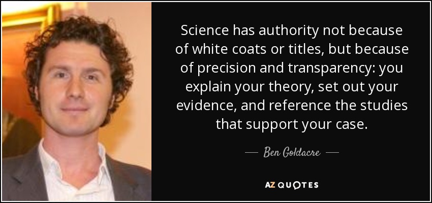Science has authority not because of white coats or titles, but because of precision and transparency: you explain your theory, set out your evidence, and reference the studies that support your case. - Ben Goldacre