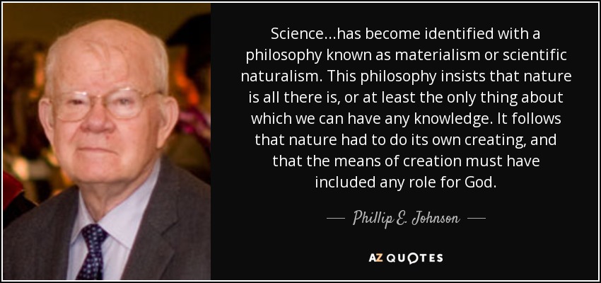 Science...has become identified with a philosophy known as materialism or scientific naturalism. This philosophy insists that nature is all there is, or at least the only thing about which we can have any knowledge. It follows that nature had to do its own creating, and that the means of creation must have included any role for God. - Phillip E. Johnson
