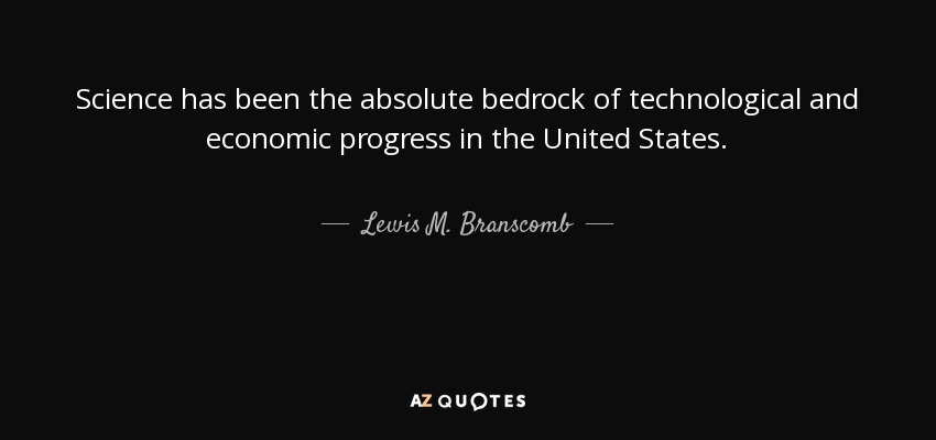 Science has been the absolute bedrock of technological and economic progress in the United States. - Lewis M. Branscomb