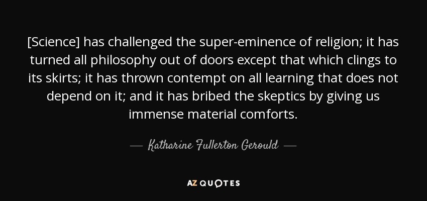 [Science] has challenged the super-eminence of religion; it has turned all philosophy out of doors except that which clings to its skirts; it has thrown contempt on all learning that does not depend on it; and it has bribed the skeptics by giving us immense material comforts. - Katharine Fullerton Gerould