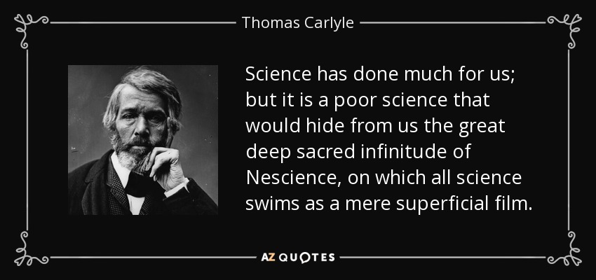 Science has done much for us; but it is a poor science that would hide from us the great deep sacred infinitude of Nescience, on which all science swims as a mere superficial film. - Thomas Carlyle
