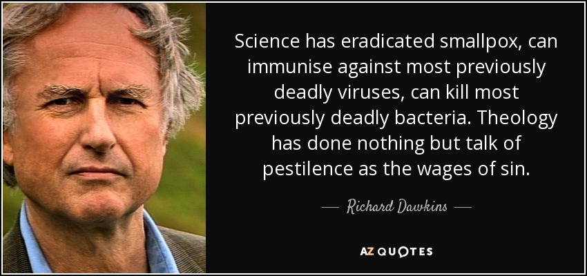 Science has eradicated smallpox, can immunise against most previously deadly viruses, can kill most previously deadly bacteria. Theology has done nothing but talk of pestilence as the wages of sin. - Richard Dawkins