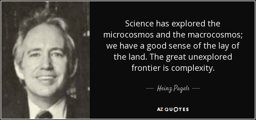 Science has explored the microcosmos and the macrocosmos; we have a good sense of the lay of the land. The great unexplored frontier is complexity. - Heinz Pagels
