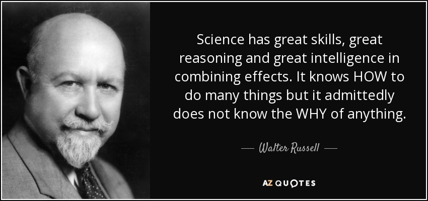 Science has great skills, great reasoning and great intelligence in combining effects. It knows HOW to do many things but it admittedly does not know the WHY of anything. - Walter Russell