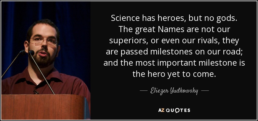 Science has heroes, but no gods. The great Names are not our superiors, or even our rivals, they are passed milestones on our road; and the most important milestone is the hero yet to come. - Eliezer Yudkowsky