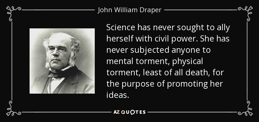 Science has never sought to ally herself with civil power. She has never subjected anyone to mental torment, physical torment, least of all death, for the purpose of promoting her ideas. - John William Draper