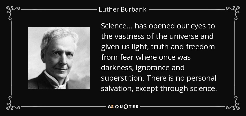 Science . . . has opened our eyes to the vastness of the universe and given us light, truth and freedom from fear where once was darkness, ignorance and superstition. There is no personal salvation, except through science. - Luther Burbank
