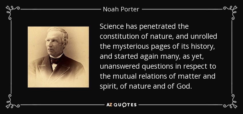 Science has penetrated the constitution of nature, and unrolled the mysterious pages of its history, and started again many, as yet, unanswered questions in respect to the mutual relations of matter and spirit, of nature and of God. - Noah Porter