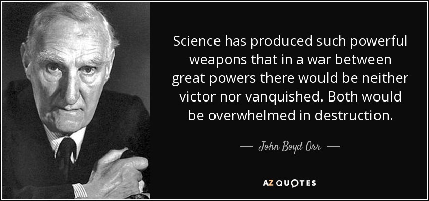 Science has produced such powerful weapons that in a war between great powers there would be neither victor nor vanquished. Both would be overwhelmed in destruction. - John Boyd Orr