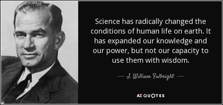 Science has radically changed the conditions of human life on earth. It has expanded our knowledge and our power, but not our capacity to use them with wisdom. - J. William Fulbright