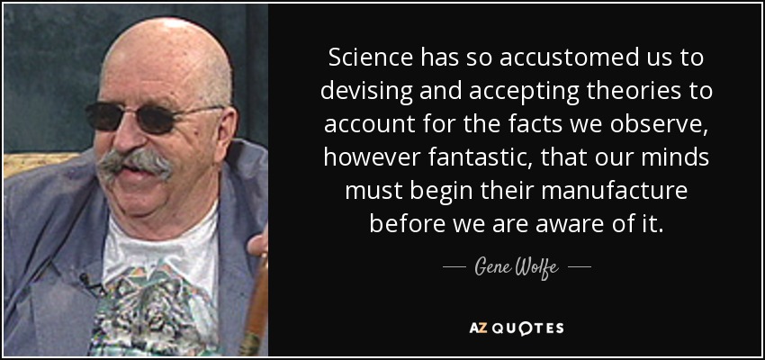 Science has so accustomed us to devising and accepting theories to account for the facts we observe, however fantastic, that our minds must begin their manufacture before we are aware of it. - Gene Wolfe