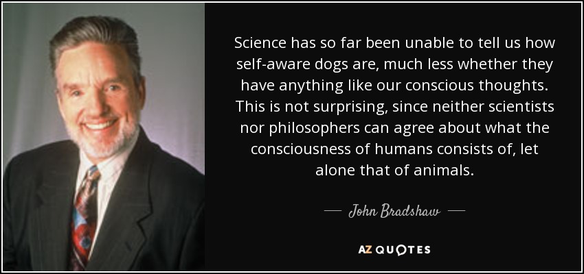 Science has so far been unable to tell us how self-aware dogs are, much less whether they have anything like our conscious thoughts. This is not surprising, since neither scientists nor philosophers can agree about what the consciousness of humans consists of, let alone that of animals. - John Bradshaw