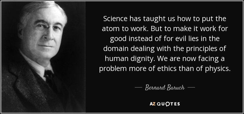 Science has taught us how to put the atom to work. But to make it work for good instead of for evil lies in the domain dealing with the principles of human dignity. We are now facing a problem more of ethics than of physics. - Bernard Baruch