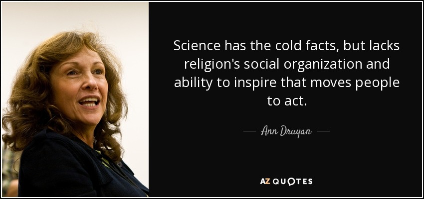 Science has the cold facts, but lacks religion's social organization and ability to inspire that moves people to act. - Ann Druyan