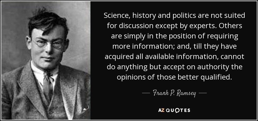 Science, history and politics are not suited for discussion except by experts. Others are simply in the position of requiring more information; and, till they have acquired all available information, cannot do anything but accept on authority the opinions of those better qualified. - Frank P. Ramsey