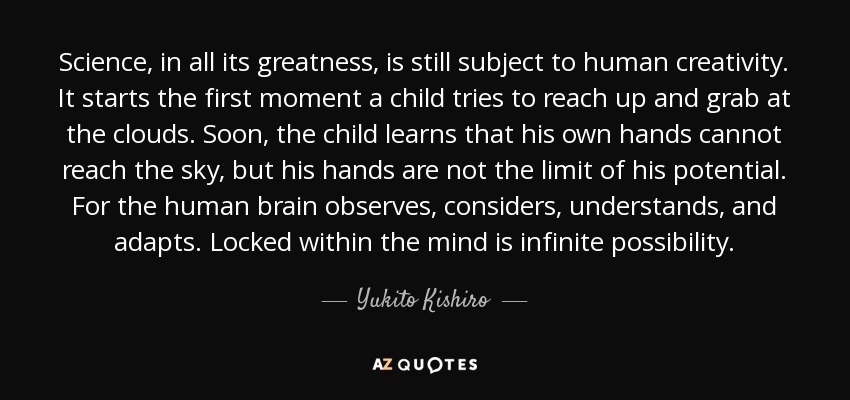 Science, in all its greatness, is still subject to human creativity. It starts the first moment a child tries to reach up and grab at the clouds. Soon, the child learns that his own hands cannot reach the sky, but his hands are not the limit of his potential. For the human brain observes, considers, understands, and adapts. Locked within the mind is infinite possibility. - Yukito Kishiro