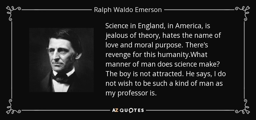Science in England, in America, is jealous of theory, hates the name of love and moral purpose. There's revenge for this humanity.What manner of man does science make? The boy is not attracted. He says, I do not wish to be such a kind of man as my professor is. - Ralph Waldo Emerson