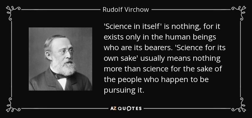 'Science in itself' is nothing, for it exists only in the human beings who are its bearers. 'Science for its own sake' usually means nothing more than science for the sake of the people who happen to be pursuing it. - Rudolf Virchow