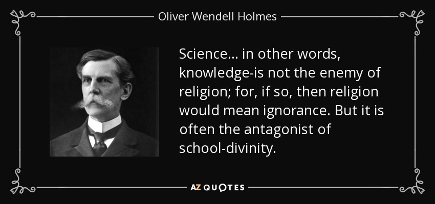 Science ... in other words, knowledge-is not the enemy of religion; for, if so, then religion would mean ignorance. But it is often the antagonist of school-divinity. - Oliver Wendell Holmes, Jr.