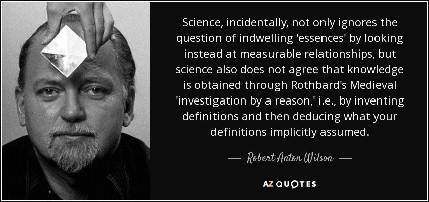 Science, incidentally, not only ignores the question of indwelling 'essences' by looking instead at measurable relationships, but science also does not agree that knowledge is obtained through Rothbard's Medieval 'investigation by a reason,' i.e., by inventing definitions and then deducing what your definitions implicitly assumed. - Robert Anton Wilson