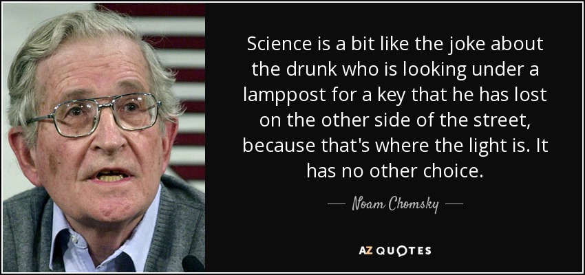 Science is a bit like the joke about the drunk who is looking under a lamppost for a key that he has lost on the other side of the street, because that's where the light is. It has no other choice. - Noam Chomsky