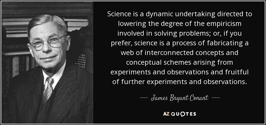 Science is a dynamic undertaking directed to lowering the degree of the empiricism involved in solving problems; or, if you prefer, science is a process of fabricating a web of interconnected concepts and conceptual schemes arising from experiments and observations and fruitful of further experiments and observations. - James Bryant Conant
