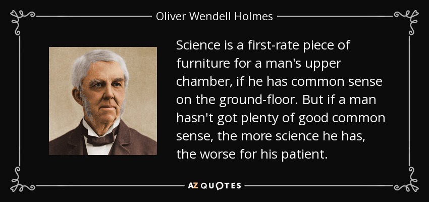 Science is a first-rate piece of furniture for a man's upper chamber, if he has common sense on the ground-floor. But if a man hasn't got plenty of good common sense, the more science he has, the worse for his patient. - Oliver Wendell Holmes Sr. 