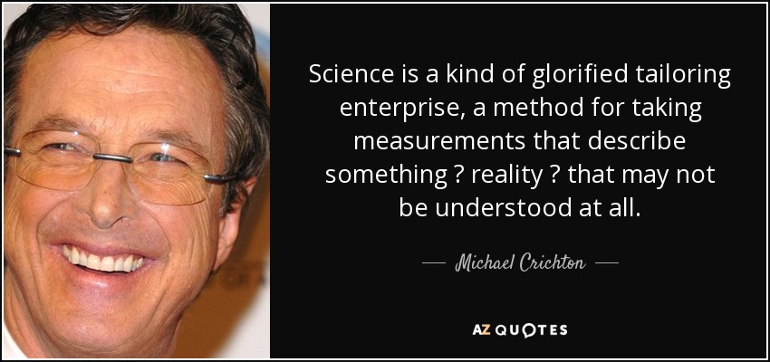 Science is a kind of glorified tailoring enterprise, a method for taking measurements that describe something ? reality ? that may not be understood at all. - Michael Crichton