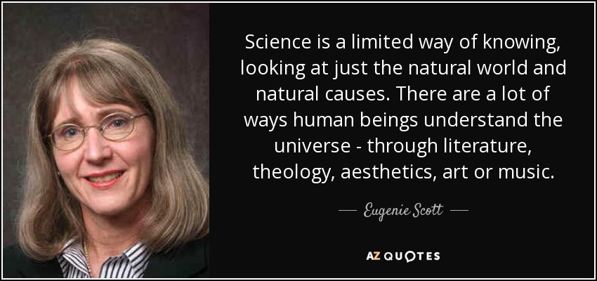 Science is a limited way of knowing, looking at just the natural world and natural causes. There are a lot of ways human beings understand the universe - through literature, theology, aesthetics, art or music. - Eugenie Scott