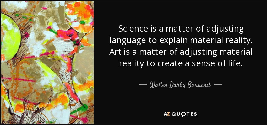 Science is a matter of adjusting language to explain material reality. Art is a matter of adjusting material reality to create a sense of life. - Walter Darby Bannard