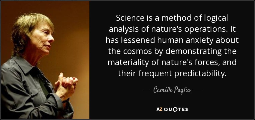 Science is a method of logical analysis of nature's operations. It has lessened human anxiety about the cosmos by demonstrating the materiality of nature's forces, and their frequent predictability. - Camille Paglia