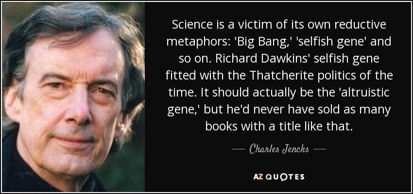 Science is a victim of its own reductive metaphors: 'Big Bang,' 'selfish gene' and so on. Richard Dawkins' selfish gene fitted with the Thatcherite politics of the time. It should actually be the 'altruistic gene,' but he'd never have sold as many books with a title like that. - Charles Jencks